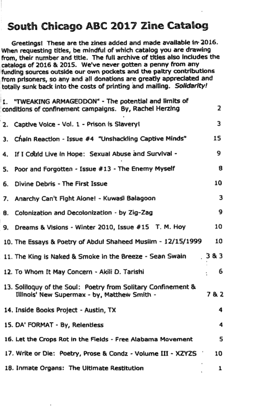 South Chicago ABC 2017 Zine Catalog Greetings! These are the zines added and made avallable i 2016. When requesting tities, be mindful of which catalog you are drawing from, their number and titie. The full archive of tities also Includes the catalogs of 2016 & 2015. We’ve never gotten a penny from any funding sources outside our own packets and the paltry contributions. from prisoners, so any and all donations are greatly appreciated and totally sunk back into the costs of printing and maling.” Solidarity! 1. "TWEAKING ARMAGEDDON" - The potential and limits of ‘conditions of confinement campaigns. By, Rachel Herzing 2 2. Captive Volce - Vol. 1 - Prison s Staveryl 3 3. Chain Reaction - Issue #4 “Unshackling Captive Minds* 15 4. 1F1Could Live In Hope: Sexual Abuse and Survival - 9 5. Poor and Forgotten - Issue #13 - The Enemy Myself s 6. Divine Debris - The First Issue 10 7. Anarchy Can’t Fight Alone! - Kuwas) Salagoon 3 8. Colonization and Decolonization - by Zig-22 9 9. Dreams & Visions - Winter 2010, Issue #15 T. M. Hoy 10 10. The Essays & Poetry of Abdul Shaheed Musiim - 12/15/1999 10 11. The King is Naked & Smoke In the Breeze - Sean Swain . 383 12 To Whom It May Concern - Akili D. Tarishi 6 13. Soliloquy of the Soul: Poetry from Solitary Confinement & Tlinois’ New Supermax - by, Matthew Smith - 782 14. Inside Books Project - Austin, TX 4 15. DA’ FORMAT - By, Relentiess 4 16. Let the Crops Rot in the Fields - Free Alabama Movement s 17. Write or Die: Poetry, Prose & Condz - Volume III - XZY2S 10 18. Inmate Organs: The Ultimate Restitution 1